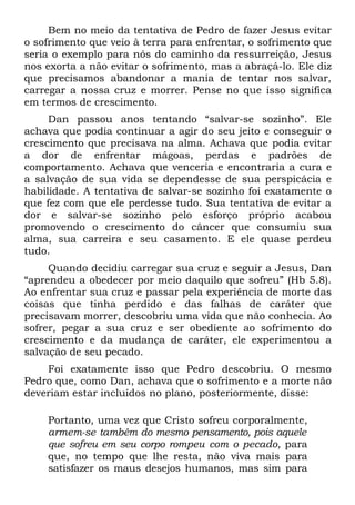 Bem no meio da tentativa de Pedro de fazer Jesus evitar
o sofrimento que veio à terra para enfrentar, o sofrimento que
seria o exemplo para nós do caminho da ressurreição, Jesus
nos exorta a não evitar o sofrimento, mas a abraçá-lo. Ele diz
que precisamos abandonar a mania de tentar nos salvar,
carregar a nossa cruz e morrer. Pense no que isso significa
em termos de crescimento.
     Dan passou anos tentando “salvar-se sozinho”. Ele
achava que podia continuar a agir do seu jeito e conseguir o
crescimento que precisava na alma. Achava que podia evitar
a dor de enfrentar mágoas, perdas e padrões de
comportamento. Achava que venceria e encontraria a cura e
a salvação de sua vida se dependesse de sua perspicácia e
habilidade. A tentativa de salvar-se sozinho foi exatamente o
que fez com que ele perdesse tudo. Sua tentativa de evitar a
dor e salvar-se sozinho pelo esforço próprio acabou
promovendo o crescimento do câncer que consumiu sua
alma, sua carreira e seu casamento. E ele quase perdeu
tudo.
     Quando decidiu carregar sua cruz e seguir a Jesus, Dan
“aprendeu a obedecer por meio daquilo que sofreu” (Hb 5.8).
Ao enfrentar sua cruz e passar pela experiência de morte das
coisas que tinha perdido e das falhas de caráter que
precisavam morrer, descobriu uma vida que não conhecia. Ao
sofrer, pegar a sua cruz e ser obediente ao sofrimento do
crescimento e da mudança de caráter, ele experimentou a
salvação de seu pecado.
    Foi exatamente isso que Pedro descobriu. O mesmo
Pedro que, como Dan, achava que o sofrimento e a morte não
deveriam estar incluídos no plano, posteriormente, disse:

    Portanto, uma vez que Cristo sofreu corporalmente,
    armem-se também do mesmo pensamento, pois aquele
    que sofreu em seu corpo rompeu com o pecado, para
    que, no tempo que lhe resta, não viva mais para
    satisfazer os maus desejos humanos, mas sim para
 