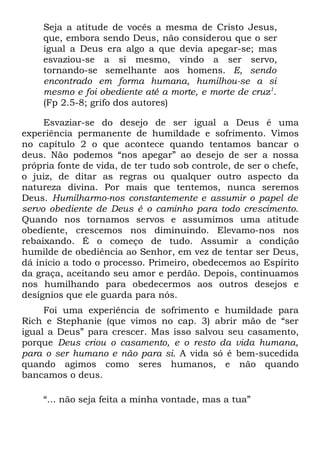 Seja a atitude de vocês a mesma de Cristo Jesus,
    que, embora sendo Deus, não considerou que o ser
    igual a Deus era algo a que devia apegar-se; mas
    esvaziou-se a si mesmo, vindo a ser servo,
    tornando-se semelhante aos homens. E, sendo
    encontrado em forma humana, humilhou-se a si
    mesmo e foi obediente até a morte, e morte de cruz1.
    (Fp 2.5-8; grifo dos autores)

     Esvaziar-se do desejo de ser igual a Deus é uma
experiência permanente de humildade e sofrimento. Vimos
no capítulo 2 o que acontece quando tentamos bancar o
deus. Não podemos “nos apegar” ao desejo de ser a nossa
própria fonte de vida, de ter tudo sob controle, de ser o chefe,
o juiz, de ditar as regras ou qualquer outro aspecto da
natureza divina. Por mais que tentemos, nunca seremos
Deus. Humilharmo-nos constantemente e assumir o papel de
servo obediente de Deus é o caminho para todo crescimento.
Quando nos tornamos servos e assumimos uma atitude
obediente, crescemos nos diminuindo. Elevamo-nos nos
rebaixando. É o começo de tudo. Assumir a condição
humilde de obediência ao Senhor, em vez de tentar ser Deus,
dá início a todo o processo. Primeiro, obedecemos ao Espírito
da graça, aceitando seu amor e perdão. Depois, continuamos
nos humilhando para obedecermos aos outros desejos e
desígnios que ele guarda para nós.
     Foi uma experiência de sofrimento e humildade para
Rich e Stephanie (que vimos no cap. 3) abrir mão de “ser
igual a Deus” para crescer. Mas isso salvou seu casamento,
porque Deus criou o casamento, e o resto da vida humana,
para o ser humano e não para si. A vida só é bem-sucedida
quando agimos como seres humanos, e não quando
bancamos o deus.

    “... não seja feita a minha vontade, mas a tua”
 