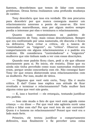 fazemos, descobrimos que temos de lidar com nossos
problemas. Dessa forma realizamos uma profunda mudança
de caráter.
     Tony descobriu que isso era verdade. Ele nos procurou
para descobrir por que nunca conseguia manter um
relacionamento amoroso a ponto de casar-se. Ele teve
namoradas maravilhosas, mas por algum motivo sempre
perdia o interesse por elas e terminava o relacionamento.
     Quanto    mais    examinávamos    os    padrões     de
relacionamento de Tony, mais coisas descobríamos. Sempre
que era confrontado por uma namorada, ele discutia e ficava
na defensiva. Para evitar a crítica, ele a taxava de
“controladora” ou “exigente”, ou “crítica”. Observei seu
comportamento em alguns relacionamentos e o padrão era
evidente. Ele considerava “controladoras” e “exigentes”
mulheres que não tinham nada a ver com essas descrições.
     Quando esse padrão ficou claro, pedi a ele que olhasse
atentamente para si. No início, ele resistiu. Disse que eu
ainda não tinha percebido como suas namoradas realmente
eram, porque senão concordaria com ele. Não consegui fazer
Tony ver que estava distorcendo seus relacionamentos com
as mulheres. Por isso, mudei de tática.
      — Digamos que você está certo, Tony. Ela é muito
crítica. E daí? Como isso explica sua atitude de ficar
revoltado e terminar o relacionamento? Toda mulher fará
alguma coisa que você não gosta.
     — E, isso e horrível — ele retorquiu, tentando justificar
seu padrão.
      — Isso não muda o fato de que você está agindo como
criança — eu disse — Por que você não agüenta ouvir uma
crítica e lidar com ela? Por que você tem de sair correndo?
Quem é o homem no relacionamento? Pensei que você era o
lado mais forte.
     Primeiro, ele tentou justificar o comportamento
defensivo, mas finalmente o fiz perceber uma coisa
 
