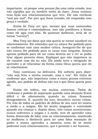 importante: só porque uma pessoa faz uma coisa errada, isso
não significa que eu também tenha de fazer. Jesus ensinou
essa lição nos relacionamentos que teve. Ele não retribuía
“mal por mal”. Por pior que fosse tratado, ele respondia com
graça e verdade.
     Então fiz Tony ver que, mesmo que suas namoradas
fossem críticas e controladoras, isso não justificava a forma
como ele agia com elas. Se quisesse melhorar, teria de se
tornar “correto”!
     Mas Tony me disse que não queria se tornar saudável no
relacionamento. Ele entendeu que eu estava lhe pedindo para
se conformar com uma mulher crítica. Assegurei-lhe de que
não estava lhe pedindo para se casar com ninguém. Estava
apenas pedindo para ele ser como deveria ser e ver se podia
tirar algum proveito disso. Expliquei que não importava se
ele casasse com ela ou não. Ele ainda teria a obrigação de
aprender a se relacionar da forma como Deus queria que ele
se relacionasse.
     Tony continuou na defensiva. Ele sofreria para dizer:
“não seja feita a minha vontade, mas a tua”. Ele tinha de
confessar que, não importava como a outra pessoa estivesse
agindo, seu padrão de defesa não era o que Deus queria para
ele.
      Então ele sofreu, em muitas conversas. Tinha de
confessar o padrão de separação quando uma situação ficava
difícil e de afastamento quando as coisas ficassem
desagradáveis. E, quando fez isso, descobriu outras coisas.
Por trás de todos os padrões de defesa de seu cará ter estava
o medo e a mágoa. Ele foi muito magoado e controlado
quando era criança e, depois disso, três coisas aconteceram:
nunca enfrentou a mágoa e o medo, teve de aprender uma
forma distorcida de lidar com os relacionamentos, mantendo
as mulheres à distância para ter uma falsa sensação de
poder e nunca aprendeu a maneira certa de se sentir
poderoso num relacionamento, que é persistir e ser honesto.
 