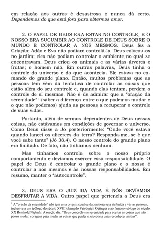 em relação aos outros é desastrosa e nunca dá certo.
Dependemos do que está fora para obtermos amor.


     2. O PAPEL DE DEUS ERA ESTAR NO CONTROLE, E O
NOSSO ERA SUCUMBIR AO CONTROLE DE DEUS SOBRE O
MUNDO E CONTROLAR A NÓS MESMOS. Deus fez a
Criação; Adão e Eva não podiam controlá-la. Deus colocou-os
no jardim; eles não podiam controlar o ambiente no qual se
encontravam. Deus criou os animais e as várias árvores e
frutas; o homem não. Em outras palavras, Deus tinha o
controle do universo e do que acontecia. Ele estava no co-
mando do grande plano. Então, muitos problemas que as
pessoas têm vêm da tentativa de controlar as coisas que
estão além do seu controle e, quando elas tentam, perdem o
controle de si mesmas. Não é de admirar que a “oração da
serenidade” 1 (saber a diferença entre o que podemos mudar e
o que não podemos) ajuda as pessoas a recuperar o controle
de suas vidas.
      Portanto, além de sermos dependentes de Deus nessas
coisas, não estávamos em condições de governar o universo.
Como Deus disse a Jó posteriormente: “Onde você estava
quando lancei os alicerces da terra? Responda-me, se é que
você sabe tanto” (Jó 38.4). O nosso controle do grande plano
era limitado. De fato, não tínhamos nenhum.
     Mas tínhamos controle sobre o nosso próprio
comportamento e devíamos exercer essa responsabilidade. O
papel de Deus é controlar o grande plano e o nosso é
controlar a nós mesmos e às nossas responsabilidades. Em
resumo, manter o “autocontrole”.


   3. DEUS ERA O JUIZ DA VIDA E NÓS DEVÍAMOS
DESFRUTAR A VIDA. Outro papel que pertencia a Deus era
1
  A “oração da serenidade” não tem uma origem conhecida, embora seja atribuída a várias pessoas,
inclusive a um teólogo do século XVIII chamado Friederich Oetinger e ao famoso teólogo do século
XX Reinhold Niebuhr. A oração diz: “Deus conceda-me serenidade para aceitar as coisas que não
posso mudar, coragem para mudar as coisas que puder e sabedoria para reconhecer ambas”.
 