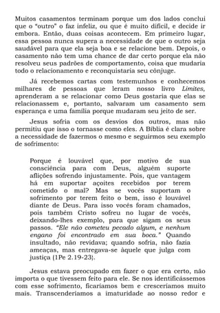 Muitos casamentos terminam porque um dos lados conclui
que o “outro” o faz infeliz, ou que é muito difícil, e decide ir
embora. Então, duas coisas acontecem. Em primeiro lugar,
essa pessoa nunca supera a necessidade de que o outro seja
saudável para que ela seja boa e se relacione bem. Depois, o
casamento não tem uma chance de dar certo porque ela não
resolveu seus padrões de comportamento, coisa que mudaria
todo o relacionamento e reconquistaria seu cônjuge.
     Já recebemos cartas com testemunhos e conhecemos
milhares de pessoas que leram nosso livro Limites,
aprenderam a se relacionar como Deus gostaria que elas se
relacionassem e, portanto, salvaram um casamento sem
esperança e uma família porque mudaram seu jeito de ser.
     Jesus sofria com os desvios dos outros, mas não
permitiu que isso o tornasse como eles. A Bíblia é clara sobre
a necessidade de fazermos o mesmo e seguirmos seu exemplo
de sofrimento:

    Porque é louvável que, por motivo de sua
    consciência para com Deus, alguém suporte
    aflições sofrendo injustamente. Pois, que vantagem
    há em suportar açoites recebidos por terem
    cometido o mal? Mas se vocês suportam o
    sofrimento por terem feito o bem, isso é louvável
    diante de Deus. Para isso vocês foram chamados,
    pois também Cristo sofreu no lugar de vocês,
    deixando-lhes exemplo, para que sigam os seus
    passos. “Ele não cometeu pecado algum, e nenhum
    engano foi encontrado em sua boca.” Quando
    insultado, não revidava; quando sofria, não fazia
    ameaças, mas entregava-se àquele que julga com
    justiça (1Pe 2.19-23}.

    Jesus estava preocupado em fazer o que era certo, não
importa o que tivessem feito para ele. Se nos identificássemos
com esse sofrimento, ficaríamos bem e cresceríamos muito
mais. Transcenderíamos a imaturidade ao nosso redor e
 