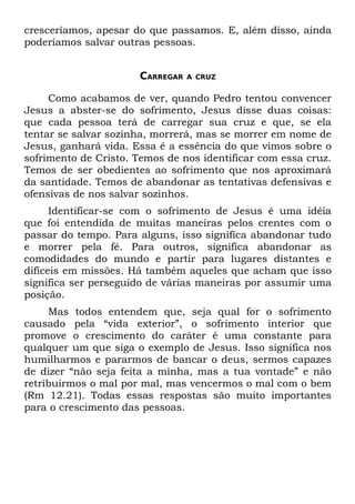 cresceríamos, apesar do que passamos. E, além disso, ainda
poderíamos salvar outras pessoas.


                      CARREGAR   A CRUZ


     Como acabamos de ver, quando Pedro tentou convencer
Jesus a abster-se do sofrimento, Jesus disse duas coisas:
que cada pessoa terá de carregar sua cruz e que, se ela
tentar se salvar sozinha, morrerá, mas se morrer em nome de
Jesus, ganhará vida. Essa é a essência do que vimos sobre o
sofrimento de Cristo. Temos de nos identificar com essa cruz.
Temos de ser obedientes ao sofrimento que nos aproximará
da santidade. Temos de abandonar as tentativas defensivas e
ofensivas de nos salvar sozinhos.
      Identificar-se com o sofrimento de Jesus é uma idéia
que foi entendida de muitas maneiras pelos crentes com o
passar do tempo. Para alguns, isso significa abandonar tudo
e morrer pela fé. Para outros, significa abandonar as
comodidades do mundo e partir para lugares distantes e
difíceis em missões. Há também aqueles que acham que isso
significa ser perseguido de várias maneiras por assumir uma
posição.
     Mas todos entendem que, seja qual for o sofrimento
causado pela “vida exterior”, o sofrimento interior que
promove o crescimento do caráter é uma constante para
qualquer um que siga o exemplo de Jesus. Isso significa nos
humilharmos e pararmos de bancar o deus, sermos capazes
de dizer “não seja feita a minha, mas a tua vontade” e não
retribuirmos o mal por mal, mas vencermos o mal com o bem
(Rm 12.21). Todas essas respostas são muito importantes
para o crescimento das pessoas.
 