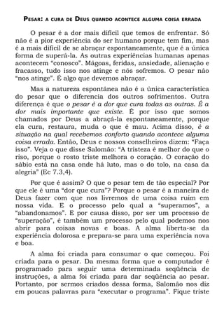 PESAR:   A CURA DE   DEUS   QUANDO ACONTECE ALGUMA COISA ERRADA


     O pesar é a dor mais difícil que temos de enfrentar. Só
não é a pior experiência do ser humano porque tem fim, mas
é a mais difícil de se abraçar espontaneamente, que é a única
forma de superá-la. As outras experiências humanas apenas
acontecem “conosco”. Mágoas, feridas, ansiedade, alienação e
fracasso, tudo isso nos atinge e nós sofremos. O pesar não
“nos atinge”. É algo que devemos abraçar.
     Mas a natureza espontânea não é a única característica
do pesar que o diferencia dos outros sofrimentos. Outra
diferença é que o pesar é a dor que cura todas as outras. É a
dor mais importante que existe. É por isso que somos
chamados por Deus a abraçá-la espontaneamente, porque
ela cura, restaura, muda o que é mau. Acima disso, é a
situação na qual recebemos conforto quando acontece alguma
coisa errada. Então, Deus e nossos conselheiros dizem: “Faça
isso”. Veja o que disse Salomão: “A tristeza é melhor do que o
riso, porque o rosto triste melhora o coração. O coração do
sábio está na casa onde há luto, mas o do tolo, na casa da
alegria” (Ec 7.3,4).
     Por que é assim? O que o pesar tem de tão especial? Por
que ele é uma “dor que cura”? Porque o pesar é a maneira de
Deus fazer com que nos livremos de uma coisa ruim em
nossa vida. E o processo pelo qual a “superamos”, a
“abandonamos”. E por causa disso, por ser um processo de
“superação”, é também um processo pelo qual podemos nos
abrir para coisas novas e boas. A alma liberta-se da
experiência dolorosa e prepara-se para uma experiência nova
e boa.
     A alma foi criada para consumar o que começou. Foi
criada para o pesar. Da mesma forma que o computador é
programado para seguir uma determinada seqüência de
instruções, a alma foi criada para dar seqüência ao pesar.
Portanto, por sermos criados dessa forma, Salomão nos diz
em poucas palavras para “executar o programa”. Fique triste
 