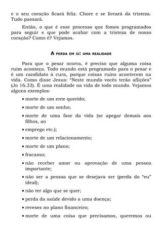 e o seu coração ficará feliz. Chore e se livrará da tristeza.
Tudo passará.
    Então, o que é esse processo que fomos programados
para seguir e que pode acabar com a tristeza de nosso
coração? Como é? Vejamos.


                  A   PERDA EM SI: UMA REALIDADE


     Para que o pesar ocorra, é preciso que alguma coisa
ruim aconteça. Todo mundo está programado para o pesar e
é um candidato à cura, porque coisas ruins acontecem na
vida. Como disse Jesus: “Neste mundo vocês terão aflições”
(Jo 16.33). Ê uma realidade na vida de todo mundo. Vejamos
alguns exemplos:
    • morte de um ente querido;
    • morte de um sonho;
    • morte de uma fase da vida (se apegar demais aos
      filhos, ao
    • emprego etc.);
    • morte de um relacionamento;
    • morte de um plano;
    • fracasso;
    • não receber amor ou aprovação de uma pessoa
      importante;
    • não ser a pessoa que se desejava ser (perda do “eu”
      ideal);
    • não ter algo que se quer;
    • perda da saúde devido a uma doença;
    • reveses no plano financeiro;
    • morte de uma coisa que precisamos, queremos ou
 