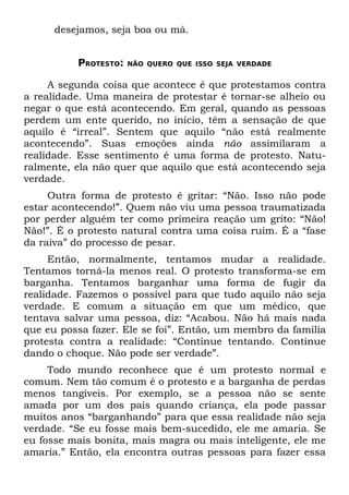 desejamos, seja boa ou má.


          PROTESTO:   NÃO QUERO QUE ISSO SEJA VERDADE


     A segunda coisa que acontece é que protestamos contra
a realidade. Uma maneira de protestar é tornar-se alheio ou
negar o que está acontecendo. Em geral, quando as pessoas
perdem um ente querido, no início, têm a sensação de que
aquilo é “irreal”. Sentem que aquilo “não está realmente
acontecendo”. Suas emoções ainda não assimilaram a
realidade. Esse sentimento é uma forma de protesto. Natu-
ralmente, ela não quer que aquilo que está acontecendo seja
verdade.
     Outra forma de protesto é gritar: “Não. Isso não pode
estar acontecendo!”. Quem não viu uma pessoa traumatizada
por perder alguém ter como primeira reação um grito: “Não!
Não!”. É o protesto natural contra uma coisa ruim. É a “fase
da raiva” do processo de pesar.
     Então, normalmente, tentamos mudar a realidade.
Tentamos torná-la menos real. O protesto transforma-se em
barganha. Tentamos barganhar uma forma de fugir da
realidade. Fazemos o possível para que tudo aquilo não seja
verdade. E comum a situação em que um médico, que
tentava salvar uma pessoa, diz: “Acabou. Não há mais nada
que eu possa fazer. Ele se foi”. Então, um membro da família
protesta contra a realidade: “Continue tentando. Continue
dando o choque. Não pode ser verdade”.
     Todo mundo reconhece que é um protesto normal e
comum. Nem tão comum é o protesto e a barganha de perdas
menos tangíveis. Por exemplo, se a pessoa não se sente
amada por um dos pais quando criança, ela pode passar
muitos anos “barganhando” para que essa realidade não seja
verdade. “Se eu fosse mais bem-sucedido, ele me amaria. Se
eu fosse mais bonita, mais magra ou mais inteligente, ele me
amaria.” Então, ela encontra outras pessoas para fazer essa
 