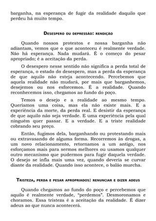 barganha, na esperança de fugir da realidade daquilo que
perdeu há muito tempo.


                 DESESPERO   OU DEPRESSÃO: RENDIÇÃO


    Quando nossos protestos e nossa barganha não
adiantam, vemos que o que aconteceu é realmente verdade.
Não há esperança. Nada mudará. É o começo do pesar
apropriado; é a aceitação da perda.
     O desespero nesse sentido não significa a perda total de
esperança, o estado do desespero, mas a perda da esperança
de que aquilo não esteja acontecendo. Percebemos que
aquela realidade não mudará, por mais que barganhemos,
desejemos ou nos esforcemos. É a realidade. Quando
reconhecemos isso, chegamos ao fundo do poço.
    Temos o desejo e a realidade ao mesmo tempo.
Queríamos uma coisa, mas ela não existe mais. E a
experiência da morte, da perda real. E desistir da esperança
de que aquilo não seja verdade. E uma experiência pela qual
ninguém quer passar. E a verdade. E a triste realidade
cobrando seu preço.
     Então, fugimos dela, barganhando ou protestando mais
ou extravasando de alguma forma. Recorremos às drogas, a
um novo relacionamento, retornamos a um antigo, nos
esforçamos mais para sermos melhores ou usamos qualquer
outro mecanismo que pudermos para fugir daquela verdade.
O desejo se infla mais uma vez, quando deveria se curvar
diante da realidade. Quando isso acontece, o balão murcha.


  TRISTEZA,   PERDA E PESAR APROPRIADOS: RENUNCIAR E DIZER ADEUS


     Quando chegamos ao fundo do poço e percebemos que
aquilo é realmente verdade, “perdemos”. Desmoronamos e
choramos. Essa tristeza é a aceitação da realidade. É dizer
adeus ao que nunca acontecerá.
 