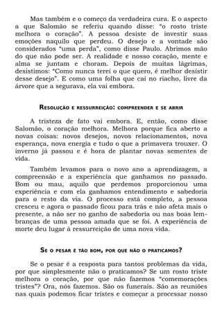 Mas também e o começo da verdadeira cura. E o aspecto
a que Salomão se referiu quando disse: “o rosto triste
melhora o coração”. A pessoa desiste de investir suas
emoções naquilo que perdeu. O desejo e a vontade são
considerados “uma perda”, como disse Paulo. Abrimos mão
do que não pode ser. A realidade e nosso coração, mente e
alma se juntam e choram. Depois de muitas lágrimas,
desistimos: “Como nunca terei o que quero, é melhor desistir
desse desejo”. E como uma folha que cai no riacho, livre da
árvore que a segurava, ela vai embora.


       RESOLUÇÃO   E RESSURREIÇÃO: COMPREENDER E SE ABRIR


      A tristeza de fato vai embora. E, então, como disse
Salomão, o coração melhora. Melhora porque fica aberto a
novas coisas: novos desejos, novos relacionamentos, nova
esperança, nova energia e tudo o que a primavera trouxer. O
inverno já passou e é hora de plantar novas sementes de
vida.
     Também levamos para o novo ano a aprendizagem, a
compreensão e a experiência que ganhamos no passado.
Bom ou mau, aquilo que perdemos proporcionou uma
experiência e com ela ganhamos entendimento e sabedoria
para o resto da via. O processo está completo, a pessoa
cresceu e agora o passado ficou para trás e não afeta mais o
presente, a não ser no ganho de sabedoria ou nas boas lem-
branças de uma pessoa amada que se foi. A experiência de
morte deu lugar à ressurreição de uma nova vida.


       SE   O PESAR É TÃO BOM, POR QUE NÃO O PRATICAMOS?


      Se o pesar é a resposta para tantos problemas da vida,
por que simplesmente não o praticamos? Se um rosto triste
melhora o coração, por que não fazemos “comemorações
tristes”? Ora, nós fazemos. São os funerais. São as reuniões
nas quais podemos ficar tristes e começar a processar nosso
 