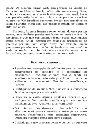pesar. Os funerais faziam parte das práticas da família de
Deus com os filhos de Israel, e nós continuamos essa prática,
embora eles sejam muito mais breves agora. Em Israel, havia
um período estipulado para o luto e as pessoas deveriam
cumpri-lo: “Os israelitas choraram Moisés nas campinas de
Moabe durante trinta dias, até passar o período de pranto e
luto” (Dt 34.8).
     Em geral, fazemos funerais somente quando uma pessoa
morre, mas também precisamos lamentar outras coisas. O
problema é que não costumamos tratar essas experiências
como perdas. Então, ficamos em estado de negação ou de
protesto por um bom tempo. Tony, por exemplo, ainda
protestava por não encontrar “a mãe totalmente amorosa” em
cada namorada que tinha. Não saía da fase de protesto e de
barganha e, por isso, não encontrava uma nova vida.


                  DICAS   PARA O CRESCIMENTO:


    • Examine sua concepção de sofrimento para ver se você
      compreendeu os “assaltos” e o sofrimento do
      crescimento. Descubra se você está culpando os
      assaltos da vida ou não está percebendo o valor do
      sofrimento do crescimento. Examine o conselho que
      recebeu.
    • Certifique-se de incluir a “boa dor” em sua concepção
      de vida para que possa abraçá-la.
    • Descubra se existe alguma mudança específica que
      você precise fazer com base na lista que mencionamos
      na página 239-40. Qual tem a ver com você?
    • Determine se existe alguma dor ruim ou inútil em sua
      vida que você precise encarar e enxergar de outra
      maneira. Transforme-a num sofrimento construtivo.
      Descubra que problemas você deve abraçar.
    • Cuidado para não procurar consolo por coisas que você
 