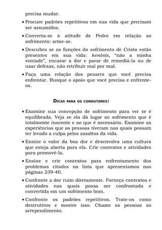precisa mudar.
• Procure padrões repetitivos em sua vida que precisam
  ser assumidos.
• Converta-se à atitude      de   Pedro    em   relação   ao
  sofrimento: arme-se.
• Descubra se as funções do sofrimento de Cristo estão
  presentes em sua vida: kenõsís, “não a minha
  vontade”, encarar a dor e parar de remediá-la ou de
  usar defesas, não retribuir mal por mal.
• Faça uma relação dos pesares que você precisa
  enfrentar. Busque o apoio que você precisa e enfrente-
  os.


             DICAS   PARA OS CONDUTORES:


• Examine sua concepção de sofrimento para ver se é
  equilibrada. Veja se ela dá lugar ao sofrimento que é
  totalmente inocente e ao que é necessário. Examine as
  experiências que as pessoas tiveram nas quais possam
  ter levado a culpa pelos assaltos da vida.
• Ensine o valor da boa dor e desenvolva uma cultura
  que esteja aberta para ela. Crie contextos e atividades
  para promovê-la.
• Ensine e crie contextos para enfrentamento dos
  problemas citados na lista que apresentamos nas
  páginas 239-40.
• Confronte a dor ruim diretamente. Forneça contextos e
  atividades nas quais possa ser confrontada e
  convertida em um sofrimento bom.
• Confronte os padrões repetitivos. Trate-os como
  destrutivos e mostre isso. Chame as pessoas ao
  arrependimento.
 