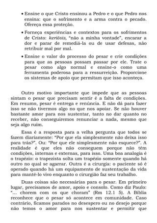 • Ensine o que Cristo ensinou a Pedro e o que Pedro nos
      ensina: que o sofrimento e a arma contra o pecado.
      Ofereça essa proteção.
    • Forneça experiências e contextos para os sofrimentos
      de Cristo: keriõsis, “não a minha vontade”, encarar a
      dor e parar de remediá-la ou de usar defesas, não
      retribuir mal por mal.
    • Ensine o valor do processo do pesar e crie condições
      para que as pessoas possam passar por ele. Trate o
      pesar como algo normal e ensine-o como uma
      ferramenta poderosa para a ressurreição. Proporcione
      os sistemas de apoio que permitam que isso aconteça.


     Outro motivo importante que impede que as pessoas
sintam o pesar que precisam sentir é a falta de condições.
Em resumo, pesar é entrega e renúncia. E não dá para fazer
isso se não tivermos algo no que nos apoiar. Se não houver
bastante amor para nos sustentar, tanto no dar quanto no
receber, não conseguiremos renunciar a nada, mesmo que
seja algo ruim.
     Essa é a resposta para a velha pergunta que todos se
fazem diariamente: “Por que ela simplesmente não deixa isso
para trás?”. Ou: “Por que ele simplesmente não esquece?”. A
realidade é que eles não conseguem porque não têm
condições, internas e externas, para isso. Uma boa analogia é
o trapézio: o trapezista solta um trapézio somente quando há
outro no qual se agarrar. Outra é a cirurgia: o paciente só é
operado quando há um equipamento de sustentação da vida
para mantê-lo vivo enquanto o cirurgião faz seu trabalho.
      Duas coisas são necessárias para o pesar. Em primeiro
lugar, precisamos de amor, apoio e consolo. Como diz Paulo:
“... chorem com os que choram” (Rm 12.1 5). A Bíblia
reconhece que o pesar só acontece em comunidade. Caso
contrário, ficamos parados no desespero ou no desejo porque
não temos o amor para nos sustentar e permitir que
 