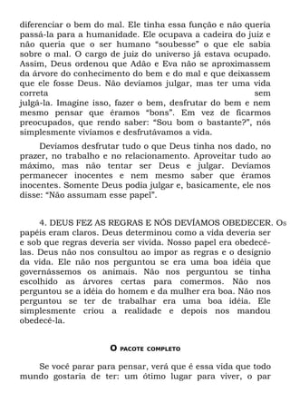 diferenciar o bem do mal. Ele tinha essa função e não queria
passá-la para a humanidade. Ele ocupava a cadeira do juiz e
não queria que o ser humano “soubesse” o que ele sabia
sobre o mal. O cargo de juiz do universo já estava ocupado.
Assim, Deus ordenou que Adão e Eva não se aproximassem
da árvore do conhecimento do bem e do mal e que deixassem
que ele fosse Deus. Não devíamos julgar, mas ter uma vida
correta                                                 sem
julgá-la. Imagine isso, fazer o bem, desfrutar do bem e nem
mesmo pensar que éramos “bons”. Em vez de ficarmos
preocupados, que rendo saber: “Sou bom o bastante?”, nós
simplesmente vivíamos e desfrutávamos a vida.
     Devíamos desfrutar tudo o que Deus tinha nos dado, no
prazer, no trabalho e no relacionamento. Aproveitar tudo ao
máximo, mas não tentar ser Deus e julgar. Devíamos
permanecer inocentes e nem mesmo saber que éramos
inocentes. Somente Deus podia julgar e, basicamente, ele nos
disse: “Não assumam esse papel”.


     4. DEUS FEZ AS REGRAS E NÓS DEVÍAMOS OBEDECER. OS
papéis eram claros. Deus determinou como a vida deveria ser
e sob que regras deveria ser vivida. Nosso papel era obedecê-
las. Deus não nos consultou ao impor as regras e o desígnio
da vida. Ele não nos perguntou se era uma boa idéia que
governássemos os animais. Não nos perguntou se tinha
escolhido as árvores certas para comermos. Não nos
perguntou se a idéia do homem e da mulher era boa. Não nos
perguntou se ter de trabalhar era uma boa idéia. Ele
simplesmente criou a realidade e depois nos mandou
obedecê-la.


                     O   PACOTE COMPLETO


   Se você parar para pensar, verá que é essa vida que todo
mundo gostaria de ter: um ótimo lugar para viver, o par
 
