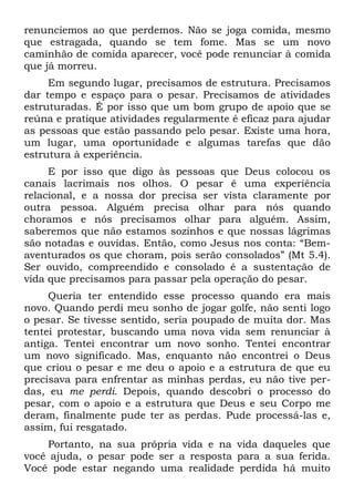 renunciemos ao que perdemos. Não se joga comida, mesmo
que estragada, quando se tem fome. Mas se um novo
caminhão de comida aparecer, você pode renunciar à comida
que já morreu.
     Em segundo lugar, precisamos de estrutura. Precisamos
dar tempo e espaço para o pesar. Precisamos de atividades
estruturadas. É por isso que um bom grupo de apoio que se
reúna e pratique atividades regularmente é eficaz para ajudar
as pessoas que estão passando pelo pesar. Existe uma hora,
um lugar, uma oportunidade e algumas tarefas que dão
estrutura à experiência.
     E por isso que digo às pessoas que Deus colocou os
canais lacrimais nos olhos. O pesar é uma experiência
relacional, e a nossa dor precisa ser vista claramente por
outra pessoa. Alguém precisa olhar para nós quando
choramos e nós precisamos olhar para alguém. Assim,
saberemos que não estamos sozinhos e que nossas lágrimas
são notadas e ouvidas. Então, como Jesus nos conta: “Bem-
aventurados os que choram, pois serão consolados” (Mt 5.4).
Ser ouvido, compreendido e consolado é a sustentação de
vida que precisamos para passar pela operação do pesar.
     Queria ter entendido esse processo quando era mais
novo. Quando perdi meu sonho de jogar golfe, não senti logo
o pesar. Se tivesse sentido, seria poupado de muita dor. Mas
tentei protestar, buscando uma nova vida sem renunciar à
antiga. Tentei encontrar um novo sonho. Tentei encontrar
um novo significado. Mas, enquanto não encontrei o Deus
que criou o pesar e me deu o apoio e a estrutura de que eu
precisava para enfrentar as minhas perdas, eu não tive per-
das, eu me perdi. Depois, quando descobri o processo do
pesar, com o apoio e a estrutura que Deus e seu Corpo me
deram, finalmente pude ter as perdas. Pude processá-las e,
assim, fui resgatado.
    Portanto, na sua própria vida e na vida daqueles que
você ajuda, o pesar pode ser a resposta para a sua ferida.
Você pode estar negando uma realidade perdida há muito
 
