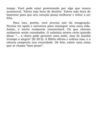 tempo. Você pode estar protestando por algo que nunca
acontecerá. Talvez seja hora de desistir. Talvez seja hora de
lamentar para que seu coração possa melhorar e voltar a ser
feliz.
     Para isso, porém, você precisa sair da estagnação.
Precisa ter apoio e estrutura para conseguir uma nova vida.
Assim, o morto realmente ressuscitará. Os que choram
realmente serão consolados. O salmista estava certo quando
disse: “... o choro pode persistir uma noite, mas de manhã
irrompe a alegria” (Sl 30.5). A Bíblia afirma e ordena isso, e a
ciência comprova sua veracidade. De fato, existe uma coisa
que se chama “bom pesar”.
 