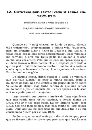 12. C U LT I VA N D O   B O N S F R U T O S : C OM O S E T O R N A R U M A
                           P E SS OA J U S TA


               Precisamos buscar o Reino de Deus e a

             sua justiça na vicia, não para sermos bons,

                   mas para continuarmos vivos.



     Quando eu (Henry) cheguei ao fundo do poço, Mateus
6.33 transformou completamente a minha vida: “Busquem,
pois, em primeiro lugar o Reino de Deus e a sua justiça, e
todas essas coisas lhes serão acrescentadas”. Esse versículo
me convidou a crer que Deus podia me ajudar a colocar
minha vida em ordem. Pelo que entendi na época, dizia que
eu devia buscar a Deus porque ele é a resposta para tudo o
que eu pedir. Estava tentando resolver a minha vida sozinho
e achei que, se buscasse a Deus, ele me ajudaria a fazer isso.
Parecia um bom negócio]
    De alguma forma, deixei escapar a parte do versículo
que diz “sua justiça” ao criar a minha teologia sobre a
mudança de vida. Não me lembro o que pensei da parte sobre
“o Reino de Deus”, mas tenho certeza de que não pensei
muito sobre a justiça naquele dia. Pensei apenas em buscar
a Deus e pedir para ele me ajudar.
     Logo descobri que buscar a justiça de Deus significava
que encontraria uma justiça legítima, o perdão diante de
Deus, pela fé, e não pelas obras. Eu me tornaria “justo” com
Deus, não pelo meu esforço, mas pela minha fé. Isso estava
claro. Deus aceitou-me com base no que Jesus fez, e eu fui
considerado “justo” por ele (Rm 10.4).
    Porém, o que demorei mais para descobrir foi que, para
que eu tivesse todas as coisas que precisava que “me fossem
 