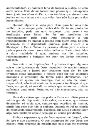 acrescentadas”, eu também teria de buscar a justiça de uma
outra forma. Teria de me tornar uma pessoa que, não apenas
fosse justa aos olhos de Deus, mas também que vivesse essa
justiça em sua alma e em sua vida. Isso não fazia parte dos
meus planos.
     Quando alguém se volta para Deus para ter uma vida
melhor, pensa no que pode receber dele. Se for um problema
no trabalho, pede um novo emprego, uma carreira ou
explicação para Deus. Se for um problema de
relacionamento, pede para Deus conduzi-lo a um
relacionamento ou mudar a pessoa com quem está. Se está
deprimida ou é dependente química, pede a cura e a
libertação a Deus. Todas as pessoas olham para o céu e
pedem para ele tornar suas vidas melhores. E ele o fará. Mas
a dura realidade é que, embora nos dê trabalho,
relacionamentos e bênçãos, ele quer nos tornar melhores
também.
     Isso cria duas implicações. A primeira é que algumas
coisas que queremos de Deus dependem de nos tornarmos
mais maduros e justos por atuarmos com ele. Se não
tivermos essas qualidades, o motivo pode ser não estarmos
mudando e crescendo da forma como deveríamos. Por
exemplo, eu quero um emprego, mas se não me tornar
responsável, não terei nenhum. A segunda implicação é que
Deus, em geral, só nos dá as coisas que temos maturidade
suficiente para usar. Portanto, se não crescermos, não as
teremos.
     Uma das coisas que eu pedia a Deus era alívio para a
minha grande depressão. Não sabia, na época, que estava
deprimido; só sabia que, sempre que acordava de manhã,
sentia um peso que não ia embora. Quando entrei na capela
do campus da universidade, esperava que Deus pudesse fazer
algo para melhorar aquele peso que eu sentia por dentro.
      Embora esperasse que ele fosse apenas me “curar”, não
foi isso o que aconteceu. O que aconteceu foi que Deus me
colocou num processo de crescimento pelo qual me mostrou
 
