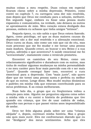 muitas coisas a meu respeito. Duas coisas em especial
ficaram claras sobre a minha depressão. Primeiro, como
contei no capítulo 7, eu carregava uma dor não resolvida,
mas depois que Deus me conduziu para a solução, melhorei.
Em segundo lugar, embora eu fosse uma pessoa muito
expansiva e comunicativa, na verdade, não deixava os outros
se aproximarem de mim. Meu coração estava desligado das
pessoas, embora eu achasse que tinha amigos “íntimos”.
     Naquela época, cu não sabia o que Deus estava fazendo.
Agora, como psicólogo, sei que as duas maiores causas da
depressão são a dor mal resolvida e a alienação emocional.
Deus curou as duas, não como um raio que cai do céu, mas
num processo que me fez mudar e me tornar uma pessoa
mais madura. Quando cresci, ao buscar o seu Reino e a sua
justiça, adivinha o que aconteceu? A saúde emocional me foi
“acrescentada”, exatamente como o versículo prometeu.
     Encontrei os caminhos do seu Reino, como um
relacionamento significativo e duradouro com os outros, mas
tinha de realizar algumas mudanças na minha personalidade
e no meu caráter para ficar mais parecido com ele e ser mais
“justo”. Quando consegui fazer isso, encontrei a cura
emocional para a depressão. Com “mais justo”, não quero
dizer que me tornei uma pessoa santa e perfeita ou melhor
do que as outras. Longe disso. Mas mudei muitas dinâmicas
e padrões em minha vida que estavam contribuindo para os
meus problemas. E as coisas melhoraram.
    Num belo dia, o grupo que eu freqüentava voltou a
atenção para mim. Alguém me perguntou alguma coisa sobre
a minha vida e eu contei a história do problema que tive
quando era criança, que tive de usar cadeira de rodas,
aparelho nas pernas e que passei vários anos impossibilitado
de andar.
      Devo ter feito alguma piada sobre ser uma “criança
aleijada” e, depois, continuei minha história. Mas o grupo
não quis mais ouvir. Eles me confrontaram dizendo que eu
me “desligava” dos meus sentimentos. Acho que eles
 