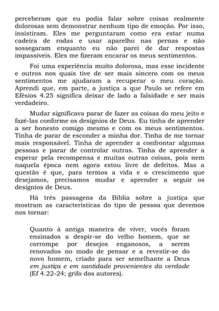 perceberam que eu podia falar sobre coisas realmente
dolorosas sem demonstrar nenhum tipo de emoção. Por isso,
insistiram. Eles me perguntaram como era estar numa
cadeira de rodas e usar aparelho nas pernas e não
sossegaram enquanto eu não parei de dar respostas
impassíveis. Eles me fizeram encarar os meus sentimentos.
     Foi uma experiência muito dolorosa, mas esse incidente
e outros nos quais tive de ser mais sincero com os meus
sentimentos me ajudaram a recuperar o meu coração.
Aprendi que, em parte, a justiça a que Paulo se refere em
Efésios 4.25 significa deixar de lado a falsidade e ser mais
verdadeiro.
     Mudar significava parar de fazer as coisas do meu jeito e
fazê-las conforme os desígnios de Deus. Eu tinha de aprender
a ser honesto comigo mesmo e com os meus sentimentos.
Tinha de parar de esconder a minha dor. Tinha de me tornar
mais responsável. Tinha de aprender a confrontar algumas
pessoas e parar de controlar outras. Tinha de aprender a
esperar pela recompensa e muitas outras coisas, pois nem
naquela época nem agora estou livre de defeitos. Mas a
questão é que, para termos a vida e o crescimento que
desejamos, precisamos mudar e aprender a seguir os
desígnios de Deus.
     Há três passagens da Bíblia sobre a justiça que
mostram as características do tipo de pessoa que devemos
nos tornar:

    Quanto à antiga maneira de viver, vocês foram
    ensinados a despir-se do velho homem, que se
    corrompe por desejos enganosos, a serem
    renovados no modo de pensar e a revestir-se do
    novo homem, criado para ser semelhante a Deus
    em justiça e em santidade provenientes da verdade
    (Ef 4.22-24; grifo dos autores).
 