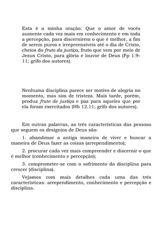 Esta é a minha oração: Que o amor de vocês
    aumente cada vez mais em conhecimento e em toda
    a percepção, para discernirem o que é melhor, a fim
    de serem puros e irrepreensíveis até o dia de Cristo,
    cheios do fruto da justiça, fruto que vem por meio de
    Jesus Cristo, para glória e louvor de Deus (Fp 1.9-
    11; grifo dos autores).




    Nenhuma disciplina parece ser motivo de alegria no
    momento, mas sim de tristeza. Mais tarde, porém,
    produz fruto de justiça e paz para aqueles que por
    ela foram exercitados (Hb 12.11; grifo dos autores).


    Em outras palavras, as três características das pessoas
que seguem os desígnios de Deus são:
   1. abandonar a antiga maneira de viver e buscar a
maneira de Deus fazer as coisas (arrependimento);
    2. procurar cada vez mais compreender e discernir o que
é melhor (conhecimento e percepção);
     3. comprometer-se com o sofrimento da disciplina para
crescer (disciplina).
     Vejamos com mais detalhes cada uma das três
características: arrependimento, conhecimento e percepção e
disciplina.
 