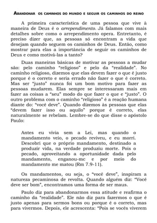 ABANDONAR   OS CAMINHOS DO MUNDO E SEGUIR OS CAMINHOS DO REINO


     A primeira característica de uma pessoa que vive à
maneira de Deus é o arrependimento. Já falamos com mais
detalhes sobre como o arrependimento opera. Entretanto, é
preciso dizer que, as pessoas só encontram a vida que
desejam quando seguem os caminhos de Deus. Então, como
mostrar para elas a importância de seguir os caminhos de
Deus e como motivá-las a tanto?
     Duas maneiras básicas de motivar as pessoas a mudar
são: pelo caminho “religioso” e pelo da “realidade”. No
caminho religioso, dizemos que elas devem fazer o que é justo
porque é o correto e seria errado não fazer o que é correto.
Mas ser “justo” nunca foi um bom motivo para fazer as
pessoas mudarem. Elas sempre se interessaram mais em
fazer as coisas a “seu” modo do que fazer o que e “justo”. O
outro problema com o caminho “religioso” é a reação humana
diante do: “você deve”. Quando dizemos às pessoas que elas
“devem fazer isso ou aquilo” porque é correto, elas
naturalmente se rebelam. Lembre-se do que disse o apóstolo
Paulo:

    Antes eu vivia sem a Lei, mas quando o
    mandamento veio, o pecado reviveu, e eu morri.
    Descobri que o próprio mandamento, destinado a
    produzir vida, na verdade produziu morte. Pois o
    pecado, aproveitando a oportunidade dada pelo
    mandamento, enganou-mc e por meio do
    mandamento me matou (Rm 7.9-11).

     Os mandamentos, ou seja, o “você deve”, inspiram a
natureza pecaminosa de revolta. Quando alguém diz: “Você
deve ser bom”, encontramos uma forma de ser maus.
     Paulo diz para abandonarmos essa atitude e reafirma o
caminho da “realidade”. Ele não diz para fazermos o que é
justo apenas para sermos bons ou porque é o correto, mas
para vivermos. Depois, ele acrescenta: “Pois se vocês viverem
 