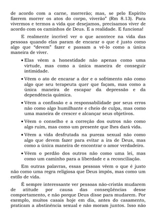 de acordo com a carne, morrerão; mas, se pelo Espírito
fizerem morrer os atos do corpo, viverão” (Rm 8.13). Para
vivermos e termos a vida que desejamos, precisamos viver de
acordo com os caminhos de Deus. E a realidade. E funciona!
     E realmente incrível ver o que acontece na vida das
pessoas quando elas param de encarar o que é justo como
algo que “devem” fazer e passam a vê-lo como a única
maneira de viver.
    • Elas vêem a honestidade não apenas como uma
      virtude, mas como a única maneira de conseguir
      intimidade.
    • Vêem o ato de encarar a dor e o sofrimento não como
      algo que seu terapeuta quer que façam, mas como a
      única maneira de escapar da depressão e da
      dependência química.
    • Vêem a confissão e a responsabilidade por seus erros
      não como algo humilhante e cheio de culpa, mas como
      uma maneira de crescer e alcançar seus objetivos.
    • Vêem o conselho e a correção dos outros não como
      algo ruim, mas como um presente que lhes dará vida.
    • Vêem a vida desfrutada na pureza sexual não como
      algo que devem fazer para evitar a ira de Deus, mas
      como a única maneira de encontrar o amor verdadeiro.
    • Vêem o perdão dos outros não como uma lei, mas
      como um caminho para a liberdade e a reconciliação.
      Em outras palavras, essas pessoas vêem o que é justo
não como uma regra religiosa que Deus impôs, mas como um
estilo de vida.
     É sempre interessante ver pessoas não-cristãs mudarem
de    atitude  por    causa    das   conseqüências    desse
comportamento, e não porque Deus disse para mudarem. Por
exemplo, muitos casais hoje em dia, antes do casamento,
praticam a abstinência sexual e não moram juntos. Isso não
 