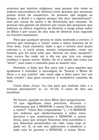 acontece por motivos religiosos, mas porque eles vêem os
índices assustadores de divórcio entre pessoas que moraram
juntas antes do casamento. As pessoas não largam as
drogas, o álcool e o cigarro porque são atos “pecaminosos”,
mas por causa da morte e da destruição que causam. As
pessoas não gostam do divórcio por causa das pesquisas que
indicam os efeitos negativos do divórcio a longo prazo sobre
os filhos e por causa da alta taxa de divórcio num segundo
ou terceiro casamento.
     Para que qualquer pessoa se sinta motivada a crescer, é
preciso que enxergue o “justo” como a única maneira de se
viver bem. Caso contrário, fazer o que é correto será muito
oneroso e, a curto prazo, menos compensador, como um
homem que há anos sabe que “deveria ser mais saudável”,
mas nunca faz nada até o dia em que tem um ataque
cardíaco e quase morre. Então, ele vê a saúde não como um
“dever”, mas como o caminho para se manter vivo.
      Portanto, a lição que fica para nós e para aqueles que
ajudamos é entender a mensagem de “buscar o Reino de
Deus e a sua justiça” não como algo a fazer para “ser um
bom cristão”, mas para encontrar o verdadeiro caminho da
vida.
     Como disse Jesus: “eu vim para que tenham vida, e a
tenham plenamente” (v. Jo 10.10}. li como foi dito aos
israelitas:

    No futuro, quando os seus filhos lhes perguntarem:
    “O que significam estes preceitos, decretos e
    ordenanças que o SENHOR, o nosso Deus, ordenou
    a vocês?”. Vocês lhes responderão: “[...! O SENHOR
    nos ordenou que obedecêssemos a todos estes
    decretos e que temêssemos o SENHOR, o nosso
    Deus, para que sempre fôssemos bem-sucedidos e
    que fôssemos preservados em vida, como hoje se
    pode ver. E, se nós nos aplicarmos a obedecer a
    toda esta lei perante o SENHOR, o nosso Deus,
 