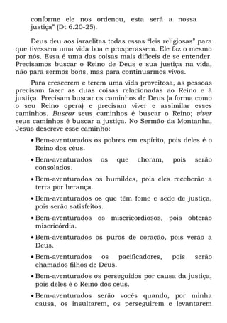 conforme ele nos ordenou, esta será a nossa
    justiça” (Dt 6.20-25).

     Deus deu aos israelitas todas essas “leis religiosas” para
que tivessem uma vida boa e prosperassem. Ele faz o mesmo
por nós. Essa é uma das coisas mais difíceis de se entender.
Precisamos buscar o Reino de Deus e sua justiça na vida,
não para sermos bons, mas para continuarmos vivos.
     Para crescerem e terem uma vida proveitosa, as pessoas
precisam fazer as duas coisas relacionadas ao Reino e à
justiça. Precisam buscar os caminhos de Deus (a forma como
o seu Reino opera) e precisam viver e assimilar esses
caminhos. Buscar seus caminhos é buscar o Reino; viver
seus caminhos é buscar a justiça. No Sermão da Montanha,
Jesus descreve esse caminho:
    • Bem-aventurados os pobres em espírito, pois deles é o
      Reino dos céus.
    • Bem-aventurados      os   que    choram,    pois   serão
      consolados.
    • Bem-aventurados os humildes, pois eles receberão a
      terra por herança.
    • Bem-aventurados os que têm fome e sede de justiça,
      pois serão satisfeitos.
    • Bem-aventurados os misericordiosos, pois obterão
      misericórdia.
    • Bem-aventurados os puros de coração, pois verão a
      Deus.
    • Bem-aventurados     os   pacificadores,     pois   serão
      chamados filhos de Deus.
    • Bem-aventurados os perseguidos por causa da justiça,
      pois deles é o Reino dos céus.
    • Bem-aventurados serão vocês quando, por minha
      causa, os insultarem, os perseguirem e levantarem
 
