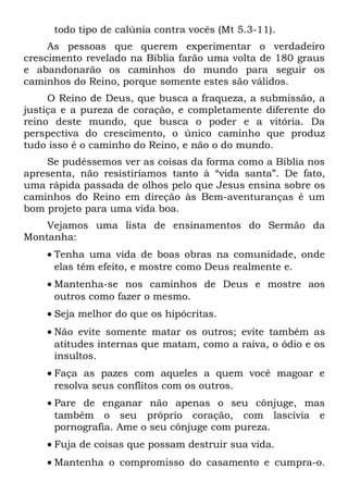 todo tipo de calúnia contra vocês (Mt 5.3-11).
     As pessoas que querem experimentar o verdadeiro
crescimento revelado na Bíblia farão uma volta de 180 graus
e abandonarão os caminhos do mundo para seguir os
caminhos do Reino, porque somente estes são válidos.
     O Reino de Deus, que busca a fraqueza, a submissão, a
justiça e a pureza de coração, e completamente diferente do
reino deste mundo, que busca o poder e a vitória. Da
perspectiva do crescimento, o único caminho que produz
tudo isso é o caminho do Reino, e não o do mundo.
    Se pudéssemos ver as coisas da forma como a Bíblia nos
apresenta, não resistiríamos tanto à “vida santa”. De fato,
uma rápida passada de olhos pelo que Jesus ensina sobre os
caminhos do Reino em direção às Bem-aventuranças é um
bom projeto para uma vida boa.
    Vejamos uma lista de ensinamentos do Sermão da
Montanha:
    • Tenha uma vida de boas obras na comunidade, onde
      elas têm efeito, e mostre como Deus realmente e.
    • Mantenha-se nos caminhos de Deus e mostre aos
      outros como fazer o mesmo.
    • Seja melhor do que os hipócritas.
    • Não evite somente matar os outros; evite também as
      atitudes internas que matam, como a raiva, o ódio e os
      insultos.
    • Faça as pazes com aqueles a quem você magoar e
      resolva seus conflitos com os outros.
    • Pare de enganar não apenas o seu cônjuge, mas
      também o seu próprio coração, com lascívia e
      pornografia. Ame o seu cônjuge com pureza.
    • Fuja de coisas que possam destruir sua vida.
    • Mantenha o compromisso do casamento e cumpra-o.
 