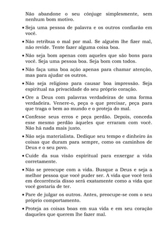 Não abandone o seu cônjuge simplesmente, sem
 nenhum bom motivo.
• Seja uma pessoa de palavra e os outros confiarão em
  você.
• Não retribua o mal por mal. Se alguém lhe fizer mal,
  não revide. Tente fazer alguma coisa boa.
• Não seja bom apenas com aqueles que são bons para
  você. Seja uma pessoa boa. Seja bom com todos.
• Não faça uma boa ação apenas para chamar atenção,
  mas para ajudar os outros.
• Não seja religioso para causar boa impressão. Seja
  espiritual na privacidade do seu próprio coração.
• Ore a Deus com palavras verdadeiras de uma forma
  verdadeira. Venere-o, peça o que precisar, peça para
  que traga o bem ao mundo e o proteja do mal.
• Confesse seus erros e peça perdão. Depois, conceda
  esse mesmo perdão àqueles que erraram com você.
  Não há nada mais justo.
• Não seja materialista. Dedique seu tempo e dinheiro às
  coisas que duram para sempre, como os caminhos de
  Deus e o seu povo.
• Cuide da sua visão espiritual para enxergar a vida
  corretamente.
• Não se preocupe com a vida. Busque a Deus e seja a
  melhor pessoa que você puder ser. A vida que você terá
  em decorrência disso será exatamente como a vida que
  você gostaria de ter.
• Pare de julgar os outros. Antes, preocupe-se com o seu
  próprio comportamento.
• Proteja as coisas boas em sua vida e em seu coração
  daqueles que querem lhe fazer mal.
 