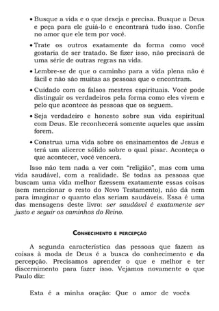 • Busque a vida e o que deseja e precisa. Busque a Deus
      e peça para ele guiá-lo e encontrará tudo isso. Confie
      no amor que ele tem por você.
    • Trate os outros exatamente da forma como você
      gostaria de ser tratado. Se fizer isso, não precisará de
      uma série de outras regras na vida.
    • Lembre-se de que o caminho para a vida plena não é
      fácil e não são muitas as pessoas que o encontram.
    • Cuidado com os falsos mestres espirituais. Você pode
      distinguir os verdadeiros pela forma como eles vivem e
      pelo que acontece às pessoas que os seguem.
    • Seja verdadeiro e honesto sobre sua vida espiritual
      com Deus. Ele reconhecerá somente aqueles que assim
      forem.
    • Construa uma vida sobre os ensinamentos de Jesus e
      terá um alicerce sólido sobre o qual pisar. Aconteça o
      que acontecer, você vencerá.
     Isso não tem nada a ver com “religião”, mas com uma
vida saudável, com a realidade. Se todas as pessoas que
buscam uma vida melhor fizessem exatamente essas coisas
(sem mencionar o resto do Novo Testamento), não dá nem
para imaginar o quanto elas seriam saudáveis. Essa é uma
das mensagens deste livro: ser saudável é exatamente ser
justo e seguir os caminhos do Reino.


                  CONHECIMENTO   E PERCEPÇÃO


     A segunda característica das pessoas que fazem as
coisas à moda de Deus é a busca do conhecimento e da
percepção. Precisamos aprender o que e melhor e ter
discernimento para fazer isso. Vejamos novamente o que
Paulo diz:

    Esta é a minha oração: Que o amor de vocês
 