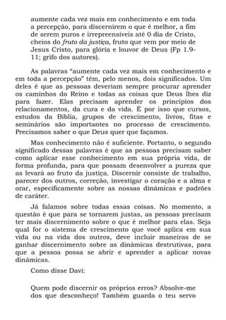 aumente cada vez mais em conhecimento e em toda
    a percepção, para discernirem o que é melhor, a fim
    de serem puros e irrepreensíveis até 0 dia de Cristo,
    cheios do fruto da justiça, fruto que vem por meio de
    Jesus Cristo, para glória e louvor de Deus (Fp 1.9-
    11; grifo dos autores).

     As palavras “aumente cada vez mais em conhecimento e
em toda a percepção” têm, pelo menos, dois significados. Um
deles é que as pessoas deveriam sempre procurar aprender
os caminhos do Reino e todas as coisas que Deus lhes diz
para fazer. Elas precisam aprender os princípios dos
relacionamentos, da cura e da vida. É por isso que cursos,
estudos da Bíblia, grupos de crescimento, livros, fitas e
seminários são importantes no processo de crescimento.
Precisamos saber o que Deus quer que façamos.
     Mas conhecimento não é suficiente. Portanto, o segundo
significado dessas palavras é que as pessoas precisam saber
como aplicar esse conhecimento em sua própria vida, de
forma profunda, para que possam desenvolver a pureza que
as levará ao fruto da justiça. Discernir consiste de trabalho,
parecer dos outros, correção, investigar o coração e a alma e
orar, especificamente sobre as nossas dinâmicas e padrões
de caráter.
     Já falamos sobre todas essas coisas. No momento, a
questão é que para se tornarem justas, as pessoas precisam
ter mais discernimento sobre o que é melhor para elas. Seja
qual for o sistema de crescimento que você aplica em sua
vida ou na vida dos outros, deve incluir maneiras de se
ganhar discernimento sobre as dinâmicas destrutivas, para
que a pessoa possa se abrir e aprender a aplicar novas
dinâmicas.
    Como disse Davi:

    Quem pode discernir os próprios erros? Absolve-me
    dos que desconheço! Também guarda o teu servo
 