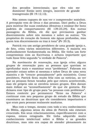 dos pecados intencionais; que eles não me
    dominem! Então serei íntegro, inocente de grande
    transgressão (Sl 19.12,13).

     Não somos capazes de nos ver e compreender sozinhos.
A percepção vem de Deus e das pessoas. Davi pediu a Deus
para mostrar-lhe suas condutas ofensivas e ensinar-lhe bons
padrões de comportamento (Sl 139.23,24). Em outras
passagens da Bíblia, ele diz que precisamos ganhar
discernimento sobre nós mesmos e sobre os outros: “Os
propósitos do coração do homem são águas profundas, mas
quem tem discernimento os traz à tona” (Pv 20.5).
     Patrick era um antigo presbítero de uma grande igreja e,
de fato, criou vários ministérios diferentes. A maioria era
profundamente fundamentada na Bíblia. Ele tinha um forte
compromisso com as Escrituras e achava importante que
tudo fosse feito segundo “a verdade de Palavra”.
     No movimento de renovação, sua igreja criou alguns
grupos de renovação para as pessoas que queriam se
aprofundar mais e examinar seus “problemas”. Falavam em
aprender coisas sobre si mesmas e sobre Deus de uma nova
maneira e de “crescer pessoalmente” pelo ministério. Como
presbítero, Patrick ficou muito feliz com as notícias, ao ver
que as pessoas foram tocadas pelo que estava acontecendo,
mas ele próprio não se envolvia nesses grupos. Eles davam
mais ênfase ao “aconselhamento” do que ele gostaria. Ele
deixava esse tipo de grupo para “as pessoas com problemas”.
Estava contente por permanecer “firme na Palavra” e
continuar com seu pequeno grupo de estudo da Bíblia que
examinava as doutrinas que ele considerava importantes e
que eram para pessoas realmente maduras.
     Mas com o tempo, mesmo com todo o seu conhecimento
da Bíblia, algumas áreas da alma de Patrick não estavam
crescendo. Em seus relacionamentos, especificamente com a
esposa, estava estagnado. Ele tinha adquirido muito
conhecimento intelectual sobre a Bíblia e as grandes
doutrinas, mas não era capaz de atender plenamente às
 