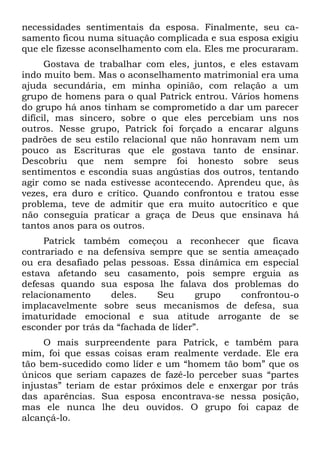 necessidades sentimentais da esposa. Finalmente, seu ca-
samento ficou numa situação complicada e sua esposa exigiu
que ele fizesse aconselhamento com ela. Eles me procuraram.
      Gostava de trabalhar com eles, juntos, e eles estavam
indo muito bem. Mas o aconselhamento matrimonial era uma
ajuda secundária, em minha opinião, com relação a um
grupo de homens para o qual Patrick entrou. Vários homens
do grupo há anos tinham se comprometido a dar um parecer
difícil, mas sincero, sobre o que eles percebiam uns nos
outros. Nesse grupo, Patrick foi forçado a encarar alguns
padrões de seu estilo relacional que não honravam nem um
pouco as Escrituras que ele gostava tanto de ensinar.
Descobriu que nem sempre foi honesto sobre seus
sentimentos e escondia suas angústias dos outros, tentando
agir como se nada estivesse acontecendo. Aprendeu que, às
vezes, era duro e crítico. Quando confrontou e tratou esse
problema, teve de admitir que era muito autocrítico e que
não conseguia praticar a graça de Deus que ensinava há
tantos anos para os outros.
     Patrick também começou a reconhecer que ficava
contrariado e na defensiva sempre que se sentia ameaçado
ou era desafiado pelas pessoas. Essa dinâmica em especial
estava afetando seu casamento, pois sempre erguia as
defesas quando sua esposa lhe falava dos problemas do
relacionamento     deles.    Seu       grupo confrontou-o
implacavelmente sobre seus mecanismos de defesa, sua
imaturidade emocional e sua atitude arrogante de se
esconder por trás da “fachada de líder”.
     O mais surpreendente para Patrick, e também para
mim, foi que essas coisas eram realmente verdade. Ele era
tão bem-sucedido como líder e um “homem tão bom” que os
únicos que seriam capazes de fazê-lo perceber suas “partes
injustas” teriam de estar próximos dele e enxergar por trás
das aparências. Sua esposa encontrava-se nessa posição,
mas ele nunca lhe deu ouvidos. O grupo foi capaz de
alcançá-lo.
 