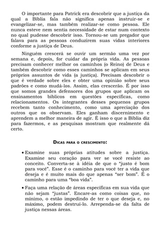 O importante para Patrick era descobrir que a justiça da
qual a Bíblia fala não significa apenas instruir-se e
evangelizar-se, mas também realizar-se como pessoa. Ele
nunca esteve nem sentia necessidade de estar num contexto
no qual pudesse descobrir isso. Tornou-se um pregador que
falava para as pessoas conduzirem suas vidas interiores
conforme a justiça de Deus.
     Ninguém crescerá se ouvir um sermão uma vez por
semana e, depois, for cuidar da própria vida. As pessoas
precisam conhecer melhor os caminhos (o Reino) de Deus e
também descobrir como esses caminhos se aplicam em seus
próprios assuntos de vida (a justiça). Precisam descobrir o
que é verdade sobre eles e obter uma opinião sobre seus
padrões e como mudá-los. Assim, elas crescerão. É por isso
que somos grandes defensores dos grupos que aplicam os
ensinamentos bíblicos em questões específicas, como
relacionamentos. Os integrantes desses pequenos grupos
recebem tanto conhecimento, como uma apreciação dos
outros que os observam. Eles ganham discernimento e
aprendem a melhor maneira de agir. É isso o que a Bíblia diz
para fazermos, e as pesquisas mostram que realmente dá
certo.

                  DICAS   PARA O CRESCIMENTO:


    • Examine suas próprias atitudes sobre a justiça.
      Examine seu coração para ver se você resiste ao
      conceito. Converta-se à idéia de que o “justo é bom
      para você”. Esse é o caminho para você ter a vida que
      deseja e é muito mais do que apenas “ser bom”. É o
      caminho para uma “boa vida”.
    • Faça uma relação de áreas específicas em sua vida que
      não sejam “justas”. Encare-as como coisas que, no
      mínimo, o estão impedindo de ter o que deseja e, no
      máximo, podem destruí-lo. Arrependa-se da falta de
      justiça nessas áreas.
 