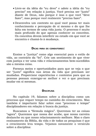 • Livre-se da idéia do “eu devo” e adote a idéia do “eu
      preciso” em relação à justiça. Você precisa ser “justo”
      diante de Deus, não porque é isso o que você “deve
      fazer”, mas porque você realmente “precisa fazer”.
    • Desenvolva um contexto no qual você possa ter mais
      conhecimento e percepção de si mesmo e do que lhe
      falta em termos de uma vida justa. O processo é muito
      mais profundo do que apenas conhecer os conceitos.
      Os conceitos devem interferir no estado em que você se
      encontra e chamá-lo à mudança.


                  DICAS   PARA OS CONDUTORES:


     Ensine a “justiça” como algo essencial para o estilo de
vida, ao contrário da “lei”. Crie um sentimento de que viver
com justiça e ter uma vida e relacionamentos bem-sucedidos
são a mesma coisa.
     Forneça meios e oportunidades para que se veja o que
ser “justo” significa nas áreas da vida que precisam ser
mudadas. Proporcione experiências e contextos para que as
pessoas possam enxergar-se melhor e ver o que precisam
mudar em si mesmas.


                           DISCIPLINA

     No capítulo 19, falamos sobre a disciplina como um
processo que requer tempo no caminho do crescimento. Mas
também é importante falar sobre esse “processo e tempo”
disciplinadores em relação à busca da justiça.
     Buscamos a “fórmula mágica”. Queremos ter as coisas
“agora”. Queremos que nossa dor acabe, que nossa carreira
deslanche ou que nosso relacionamento melhore. Mas o claro
ensinamento da Bíblia, da vida e de todas as pesquisas é que
o crescimento leva tempo. Vejamos novamente o versículo
sobre a disciplina:
 