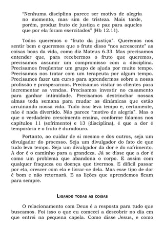 “Nenhuma disciplina parece ser motivo de alegria
    no momento, mas sim de tristeza. Mais tarde,
    porém, produz fruto de justiça e paz para aqueles
    que por ela foram exercitados” (Hb 12.11).

     Todos queremos o “fruto da justiça”. Queremos nos
sentir bem e queremos que o fruto disso “nos acrescente” as
coisas boas da vida, como diz Mateus 6.33. Mas precisamos
entender que, para recebermos o fruto que queremos,
precisamos assumir um compromisso com a disciplina.
Precisamos freqüentar um grupo de ajuda por muito tempo.
Precisamos nos tratar com um terapeuta por algum tempo.
Precisamos fazer um curso para aprendermos sobre a nossa
profissão e prosperarmos. Precisamos visitar os clientes para
incrementar as vendas. Precisamos investir no casamento
para ganhar intimidade. Precisamos destrinchar nossas
almas toda semana para mudar as dinâmicas que estão
arruinando nossa vida. Tudo isso leva tempo e, certamente,
não é nada divertido. Não parece “motivo de alegria”. Mas o
que o verdadeiro crescimento ensina, conforme falamos nos
capítulos 11 (sofrimento) e 13 (disciplina), é que a dor é
temporária e o fruto é duradouro.
     Portanto, ao cuidar de si mesmo e dos outros, seja um
divulgador do processo. Seja um divulgador do fato de que
tudo leva tempo. Seja um divulgador da dor e do sofrimento.
A dor é o caminho para a grandeza. Já se disse que a dor é
como um problema que abandona o corpo. E assim com
qualquer fraqueza ou doença que tivermos. E difícil passar
por ela, crescer com ela e livrar-se dela. Mas esse tipo de dor
é bom e não retornará. E as lições que aprendemos ficam
para sempre.


                    LIGANDO   TODAS AS COISAS


    O relacionamento com Deus é a resposta para tudo que
buscamos. Foi isso o que eu comecei a descobrir no dia em
que entrei na pequena capela. Como disse Jesus, e como
 
