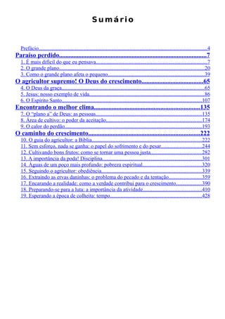 Sumário


  Prefácio.............................................................................................................................4
Paraíso perdido...........................................................................................7
  1. É mais difícil do que eu pensava...................................................................................7
  2. O grande plano............................................................................................................20
  3. Como o grande plano afeta o pequeno........................................................................39
O agricultor supremo! O Deus do crescimento......................................65
  4. O Deus da graça..........................................................................................................65
  5. Jesus: nosso exemplo de vida......................................................................................86
  6. O Espírito Santo........................................................................................................107
Encontrando o melhor clima.................................................................135
  7. O “plano a” de Deus: as pessoas...............................................................................135
  8. Área de cultivo: o poder da aceitação.......................................................................174
  9. O calor do perdão......................................................................................................193
O caminho do crescimento.....................................................................222
  10. O guia do agricultor: a Bíblia..................................................................................222
  11. Sem esforço, nada se ganha: o papel do sofrimento e do pesar..............................244
  12. Cultivando bons frutos: como se tornar uma pessoa justa......................................282
  13. A importância da poda! Disciplina..........................................................................301
  14. Águas de um poço mais profundo: pobreza espiritual............................................320
  15. Seguindo o agricultor: obediência...........................................................................339
  16. Extraindo as ervas daninhas: o problema do pecado e da tentação........................359
  17. Encarando a realidade: como a verdade contribui para o crescimento...................390
  18. Preparando-se para a luta: a importância da atividade............................................410
  19. Esperando a época de colheita: tempo....................................................................428
 