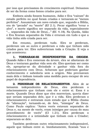 por isso que precisamos do crescimento espiritual. Deixamos
de ser da forma como fomos criados para ser.
      Embora ainda fossem humanos, Adão e Eva “caíram” do
estado perfeito no qual foram criados e tornaram-se “menos
perfeitos”. Assumiram um novo estado que, segundo a Bíblia,
era de “pecado” ou “morte” (Ef 2.1). Pecar significa “errar o
alvo”, e morte significa ser separado da vida, especialmente
“... separados da vida de Deus...” (Ef. 4.18). Na Queda, Adão
e Eva ficaram separados da Vida e erraram em tudo o que a
vida tinha sido criada para ser.
     Em resumo, perderam tudo. Eles se perderam,
perderam um ao outro e perderam a vida que tinham sido
criados para ter. Eles subverteram toda a Criação. E veja o
que aconteceu:
     1. TORNARAM-SE INDEPENDENTES DA ORIGEM.
Quando Adão e Eva comeram da árvore, eles se afastaram de
Deus e tentaram ganhar vida sem ele. Eles queriam ser como
ele, apropriar-se da divindade e ganhar vida fora do
relacionamento com Deus. Achavam que poderiam ganhar
conhecimento e sabedoria sem a origem. Não precisavam
mais dela e tinham tomado uma medida para escapar de seu
papel de dependência.
     2. PERDERAM OS RELACIONAMENTOS. Além de se
tornarem independentes de Deus, eles perderam o
relacionamento que tinham com ele e entre si. Essa é a
morte. Quando Deus disse que eles morreriam, queria dizer
que seriam separados dele, que é a vida. Eles perderam o
relacionamento e entraram num estado que a Bíblia chama
de “alienação”, tornando-se, de fato, “inimigos” de Deus.
Como Paulo explica: “Antes vocês estavam separados de
Deus e, na mente de vocês, eram inimigos por causa do mau
procedimento de vocês” (Cl 1.21). Eles perderam o
relacionamento e a intimidade que tinham com o Criador;
separaram-se dele.
    Também perderam outro relacionamento indispensável,
aquele que tinham entre si. Imediatamente, ficaram “nus e
 