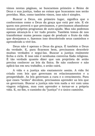 vimos nestas páginas, se buscarmos primeiro o Reino de
Deus e sua justiça, todas as coisas que buscamos nos serão
providas. Mas, como também vimos, isso não é simples.
     Buscar a Deus, em primeiro lugar, significa que o
conhecemos como o Deus da graça que está por nós. E ele
quem nos proverá o que precisamos, e precisamos abandonar
nossos próprios programas de auto-ajuda. Mas não podemos
apenas alcançá-lo e ter tudo pronto. Também temos de nos
transformar numa pessoa capaz de produzir o fruto da vida
que desejamos e, fazemos isso descobrindo seus caminhos e
aprendendo a vivê-los.
     Deus não é apenas o Deus da graça. É também o Deus
da verdade. E, para ficarmos bem, precisamos descobrir
muitas verdades e segui-las. Buscar a justiça realmente
fecha o ciclo. E isso não é nenhuma conversa fiada religiosa.
É tão verdade quanto dizer que um projetista de avião
precisa conhecer as leis da física. Se não conhecer e não
aplicá-las em seu trabalho, o avião cairá.
     A vida e a justiça são exatamente assim. A vida foi
criada com leis que governam os relacionamentos e a
prosperidade. As leis governam a cura e o crescimento. Para
que esses “aviões” decolem, precisamos aprender as leis que
os governam. Buscar a justiça não tem nada a ver com uma
viagem religiosa, mas com aprender e tornar-se a própria
vida. E, no fim, o caminho da “justiça” é o único caminho.
 