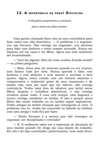 13. A   I M P O RTÂ N C I A D A P O D A !   DISCIPLINA

               A disciplina proporciona a estrutura

                  para o amor nos fazer crescer.



     Uma garota chamada Kara veio ao meu consultório para
falar sobre sua vida doméstica. — O problema é o seguinte:
sou um fracasso. Não consigo me organizar, sou péssima
para lidar com dinheiro e estou sempre atrasada. Nunca me
importei até me casar e ter filhos. Agora isso está realmente
me incomodando.
    — Você faz alguma idéia de como acabou ficando assim?
— eu (John) perguntei.
     — Bom, meus pais me amavam quando eu era criança,
mas faziam tudo por mim. Nunca aprendi a lidar com
horários e com dinheiro e nem mesmo a arrumar o meu
quarto. Agora, estou casada com um homem amoroso e
compreensivo e realmente gosto do meu casamento e da
minha vida, mas por mais que me esforce, não consigo
controlá-la. Tenho uma lista de afazeres que inclui meus
filhos, limpeza e trabalhos domésticos, e não consigo
terminar quase nada. A casa está sempre uma bagunça e
nunca consigo completar as tarefas. E não é porque meus
filhos dão muito trabalho ou as tarefas sejam impossíveis.
Tenho amigas na minha situação que conseguem se virar. O
problema sou eu. Acabo me cansando ou falando ao telefone
com uma amiga e tudo fica por fazer.
    — Então fracasso é a pessoa que não consegue se
organizar, ser disciplinada e centrada?
     — É. E realmente odeio ver a expressão de decepção do
meu marido quando ele chega em casa depois do trabalho.
Ele não é do tipo controlador, perfeccionista, nem nada disso.
 