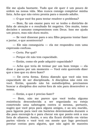 Ele me ajuda bastante. Tudo que ele quer é um pouco de
ordem na nossa vida. Mas nunca consigo completar minha
lista. Acho que não estou pronta para o mundo adulto.
    — O que você fez para tentar resolver o problema?
     — Bom, fiz um exame para ver se tenho o distúrbio de
falta de atenção e o resultado foi negativo. Oro muito, tomo
decisões e assumo compromissos com Deus. Isso me ajuda
um pouco, mas não dura muito.
     — Se você dissesse para o seu filho pequeno tentar fazer
o jantar, o que aconteceria?
    — Ele não conseguiria — ela me respondeu com uma
expressão confusa.
    — Certo. Por quê?
    — Porque ele não tem capacidade.
    — Então, como ele pode adquirir capacidade?
     — Acho que teria de treinar por um bom tempo — ela
disse e parou por um momento — Você está querendo dizer
que e isso que eu devo fazer?
     — De certa forma. Estou dizendo que você não tem
capacidade de ser disciplinada. A disciplina não está em
você. Então, quando não há autodisciplina, precisamos
buscar a disciplina dos outros fora de nós para desenvolver a
nossa.
    — Então, o que é preciso fazer?
      — Bom, não me parece que você tenha alguma
resistência desconhecida a ser organizada ou esteja
cometendo uma sabotagem contra si mesma, portanto,
sugiro que você peça para alguns amigos, e ao seu marido,
para ligarem para você em horários determinados durante o
dia para encorajá-la e para checar em que ponto está a sua
lista de afazeres. Assim, o seu dia ficará dividido em várias
partes viáveis e você terá em mente que logo precisará
prestar contas para alguém, que não agirá de maneira
 