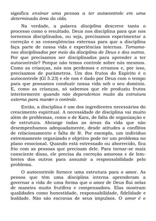 significa ensinar uma pessoa a ter autocontrole em uma
determinada área da vida.
     Na verdade, a palavra disciplina descreve tanto o
processo como o resultado. Deus nos disciplina para que nos
tornemos disciplinados, ou seja, precisamos experimentar a
correção e as conseqüências externas para que a disciplina
faça parte de nossa vida e experiências internas. Tornamo-
nos disciplinados por meio da disciplina de Deus e dos outros.
Por que precisamos ser disciplinados para aprender a ter
autocontrole? Porque não temos controle sobre nós mesmos.
Como as crianças, nós nos perdemos e erramos e, por isso,
precisamos de parâmetros. Um dos frutos do Espírito é o
autocontrole (Gl 5.23) e ele nos é dado por Deus com o tempo
para que possamos conduzir nossa vida sob o seu domínio.
E, como as crianças, só sabemos que ele produziu frutos
interiormente quando não dependemos muito da estrutura
externa para manter o controle.
      Então, a disciplina é um dos ingredientes necessários do
crescimento espiritual. A necessidade de disciplina vai muito
além de problemas, como o de Kara, de falta de organização e
de estrutura. Abrange todas as áreas da vida que não
desempenhamos adequadamente, desde atitudes a conflitos
de relacionamento e falta de fé. Por exemplo, um indivíduo
extremamente organizado e objetivo pode ter um problema no
plano emocional. Quando está estressado ou aborrecido, fica
frio com as pessoas que precisam dele. Para tornar-se mais
consciente disso, ele precisa da correção amorosa e de lem-
bretes dos outros para assumir a responsabilidade pelo
problema.
     O autocontrole fornece uma estrutura para o amor. As
pessoa que têm uma disciplina interna aprenderam a
governar a vida de uma forma que o amor de Deus flui nelas
de maneira muito frutífera e compensadora. Elas mostram
qualidades como honestidade, responsabilidade, fidelidade e
lealdade. Não são escravas de seus impulsos. O amor é o
 