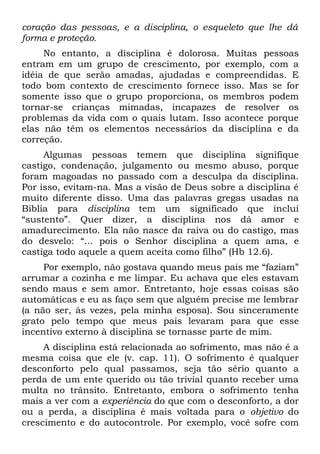 coração das pessoas, e a disciplina, o esqueleto que lhe dá
forma e proteção.
     No entanto, a disciplina é dolorosa. Muitas pessoas
entram em um grupo de crescimento, por exemplo, com a
idéia de que serão amadas, ajudadas e compreendidas. E
todo bom contexto de crescimento fornece isso. Mas se for
somente isso que o grupo proporciona, os membros podem
tornar-se crianças mimadas, incapazes de resolver os
problemas da vida com o quais lutam. Isso acontece porque
elas não têm os elementos necessários da disciplina e da
correção.
     Algumas pessoas temem que disciplina signifique
castigo, condenação, julgamento ou mesmo abuso, porque
foram magoadas no passado com a desculpa da disciplina.
Por isso, evitam-na. Mas a visão de Deus sobre a disciplina é
muito diferente disso. Uma das palavras gregas usadas na
Bíblia para disciplina tem um significado que inclui
“sustento”. Quer dizer, a disciplina nos dá amor e
amadurecimento. Ela não nasce da raiva ou do castigo, mas
do desvelo: “... pois o Senhor disciplina a quem ama, e
castiga todo aquele a quem aceita como filho” (Hb 12.6).
     Por exemplo, não gostava quando meus pais me “faziam”
arrumar a cozinha e me limpar. Eu achava que eles estavam
sendo maus e sem amor. Entretanto, hoje essas coisas são
automáticas e eu as faço sem que alguém precise me lembrar
(a não ser, às vezes, pela minha esposa). Sou sinceramente
grato pelo tempo que meus pais levaram para que esse
incentivo externo à disciplina se tornasse parte de mim.
     A disciplina está relacionada ao sofrimento, mas não é a
mesma coisa que ele (v. cap. 11). O sofrimento é qualquer
desconforto pelo qual passamos, seja tão sério quanto a
perda de um ente querido ou tão trivial quanto receber uma
multa no trânsito. Entretanto, embora o sofrimento tenha
mais a ver com a experiência do que com o desconforto, a dor
ou a perda, a disciplina é mais voltada para o objetivo do
crescimento e do autocontrole. Por exemplo, você sofre com
 