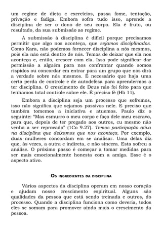 um regime de dieta e exercícios, passa fome, tentação,
privação e fadiga. Embora sofra tudo isso, aprende a
disciplina de ser o dono de seu corpo. Ela é fruto, ou
resultado, da sua submissão ao regime.
     A submissão à disciplina é difícil porque precisamos
permitir que algo nos aconteça, que sejamos disciplinados.
Como Kara, não podemos fornecer disciplina a nós mesmos,
pois ela não está dentro de nós. Temos de deixar que ela nos
aconteça e, então, crescer com ela. Isso pode significar dar
permissão a alguém para nos confrontar quando somos
ríspidos ou concordar em entrar para um grupo que nos dirá
a verdade sobre nós mesmos. É necessário que haja uma
certa perda de controle e de autodefesa para aprendermos a
ter disciplina. O crescimento de Deus não foi feito para que
tenhamos total controle sobre ele. É preciso fé (Hb 11).
     Embora a disciplina seja um processo que sofremos,
isso não significa que sejamos passivos nele. E preciso que
também tomemos a iniciativa e atuemos. Paulo diz o
seguinte: “Mas esmurro o meu corpo e faço dele meu escravo,
para que, depois de ter pregado aos outros, cu mesmo não
venha a ser reprovado” (1Co 9.27). Temos participação ativa
na disciplina que deixamos que nos aconteça. Por exemplo,
duas mulheres concordam em se analisar. Uma delas diz
que, às vezes, a outra e indireta, e não sincera. Esta sofreu a
análise. O próximo passo é começar a tomar medidas para
ser mais emocionalmente honesta com a amiga. Esse é o
aspecto ativo.


                 OS   INGREDIENTES DA DISCIPLINA


     Vários aspectos da disciplina operam em nosso coração
e ajudam nosso crescimento espiritual. Alguns são
qualidades da pessoa que está sendo treinada e outros, do
processo. Quando a disciplina funciona como deveria, todos
eles se somam para promover ainda mais o crescimento da
pessoa.
 