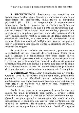 A parte que cabe à pessoa em processo de crescimento:


     1. RECEPTIVIDADE. Precisamos ser receptivos ao
treinamento da disciplina. Quanto mais abraçamos as dores
necessárias do crescimento, mais frutos a disciplina
produzirá (Hb 12.11). A receptividade é extremamente
importante. Conheço pessoas que receberam as lições da
disciplina e cresceram com elas a ponto de dar grandes pas-
sos em direção à santificação. Também conheço pessoas que
recusaram a disciplina e, por isso, suas vidas sofreram. O rei
Davi humildemente recebeu a correção de Deus quando se
desviou do caminho, e o seu reino foi estabelecido para
sempre. Entretanto, o faraó do Egito, um homem com grande
poder, endureceu seu coração contra a disciplina de Deus e
teve um fim trágico.
     Se você é um condutor do crescimento, promova essa
receptividade no seu contexto de crescimento. Cuide para
que a verdade e a confrontação com amor sejam partes
obrigatórias do processo, e não exceções. Ajude as pessoas a
verem que parte do amor é ser honesto e direto. As pessoas
receptivas tomarão a iniciativa e pedirão um parecer de como
elas influenciam os outros. As menos receptivas precisarão
de encorajamento para examinar sua resistência à disciplina.
     2. CONFISSÃO. “Confessar” é concordar com a verdade.
Quando Deus ou os outros nos disciplinarem, precisamos
concordar com a dificuldade ou o problema. Quando
confessamos, nos conformamos ao processo de crescimento e
cura (Tg 5.16). Quando não confessa mos, negamos os
benefícios da disciplina.
     Conheci um homem em um grupo de crescimento que
queria ter mais intimidade com Deus. O grupo tentou
encorajá-lo, mas logo viu que ele se fechava emocionalmente.
Quando surgiam questões do coração, ele revelava seus
pensamentos e opiniões, em vez de seus sentimentos, ou
mudava de assunto. Ele discordou durante algum tempo,
dizendo que seu problema era totalmente “vertical” e que o
 