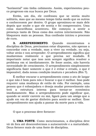 “horizontal” não tinha cabimento. Assim, experimentou pou-
co progresso em sua busca por Deus.
      Então, um dia, ele confessou que se sentia muito
solitário, mas que ao mesmo tempo tinha medo que os outros
o conhecessem por dentro. O grupo aproximou-se mais dele
depois que soube o que ele sentia e foi compreensivo. Uma
coisa maravilhosa aconteceu. Ele começou a sentir a
presença tanto de Deus como dos outros interiormente. Não
bloqueava mais as pessoas. Sua confissão iniciou o processo
de cura.
     3. ARREPENDIMENTO. Quando encontramos a
disciplina de Deus, precisamos estar dispostos, não apenas a
concordar com a verdade, mas a viver na verdade, ou seja,
voltar atrás e nos arrepender. O arrependimento significa que
mudaremos realmente o que precisa ser mudado. É
importante notar que isso nem sempre significa resolver o
problema em si imediatamente. Se fosse assim, não haveria
necessidade de crescimento. O arrependimento simplesmente
significaria fazer somente o que é e evitar o errado, o que é
impossível, dada nossa condição imatura e pecadora (Rm 7).
     É melhor encarar o arrependimento como o ato de largar
o que não é bom para nós e buscar o que é melhor. Isso pode
requerer uma mudança de estilo de vida. Por exemplo, uma
pessoa que é esbanjadora e deseja mudar provavelmente não
terá a estrutura interna para tornar-se econômica
imediatamente. Mas o arrependimento pode significar que,
quando se sentir carente ou má, ligará para um amigo que a
ajude em vez de gastar dinheiro para sentir-se melhor. Esse
arrependimento nos ajuda a passar da morte para a vida.


    O que o processo deve fornecer:


     1. UMA FONTE. Como mencionamos, a disciplina deve
vir de fora até desenvolvermos o autocontrole e a maturidade.
Deus fornece mais de uma fonte de disciplina.
 