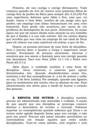 Primeiro, ele nos castiga e corrige diretamente. Tudo
começou quando ele teve de colocar seus primeiros filhos de
castigo fora do jardim do Éden para sempre (Gn 3.23,24)! Foi
uma experiência dolorosa para Adão e Eva, mas que, no
fundo, visava o bem deles. Lembro de um amigo meu que
perdeu um emprego com ótima remuneração em uma crise
industrial. Essa perda não aconteceu por causa de um
problema de desempenho de sua parte. Entretanto, foi numa
época em que ele estava dando mais atenção ao seu trabalho
do que à família e à sua vida interior. Ele me contou depois
que acredita que sua crise no emprego foi um sinal de Deus
para ele colocar sua casa espiritual em ordem, o que ele fez.
     Depois, as pessoas precisam de uma fonte de disciplina.
Nem é preciso dizer o quanto o Corpo é importante nesse
sentido. Precisamos de pessoas atenciosas, sinceras e
sensíveis que nos amem o bastante para nos corrigir quando
nos desviamos. Davi teve Nata (2Sm 12.1-14) e Pedro teve
Paulo (Gl 2:11)
     Além disso, a realidade também é uma fonte de
disciplina. Deus construiu o universo para operar
determinadas leis. Quando desobedecemos essas leis,
sentimos a dor das conseqüências (v. a lei do semear e ceifar
no cap. 5 do livro Limites). Por exemplo, quando não ligamos
para os sentimentos dos outros, eles se afastam de nós. Esse
aborrecimento nos alerta para a tarefa de buscar o coração
das pessoas.


     2. EMPATIA DOS OUTROS. A disciplina também
precisa ser administrada com mansidão e cuidado. A noção
de que aquele que nos disciplina se preocupa conosco
diminui o desconforto de receber a correção. Podemos
suportar as conseqüências quando sabemos que Deus e os
outros estão agindo daquela forma para nos corrigir, e não
para nos punir. Procure não tomar atitudes autoritárias ou
controladoras em relação àqueles que estão sendo
disciplinados. Trate-os como adultos, com respeito e com
 