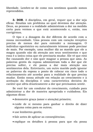 liberdade. Lembre-se de como nos sentimos quando somos
repreendidos.


     3. DOR. A disciplina, em geral, requer que a dor seja
eficaz. Sinaliza um problema ao qual devemos dar atenção.
Deus, as pessoas e a realidade administram a dor na medida
certa para vermos o que está acontecendo e, então, nos
corrigirmos.
     O tipo e a dosagem da dor diferem de acordo com a
nossa necessidade. Uma pessoa com um coração receptivo
precisa de menos dor para entender a mensagem. O
indivíduo egocêntrico ou naturalmente teimoso pode precisar
de mais. Por exemplo, uma mulher diz ao marido que ele a
magoa quando não dá atenção aos seus sentimentos e que
essa é a única coisa que ele precisaria mudar. Ele vê que está
lhe causando dor e não quer magoar a pessoa que ama. As
palavras gentis da esposa administram toda a dor que ele
precisa sofrer, e ele passa a dar mais atenção aos
sentimentos dela. Entretanto, um outro marido pode ignorar
as palavras da esposa a ponto de colocar em risco todo o
relacionamento até acordar para a realidade de que precisa
mudar. Então nossa atitude em relação ao crescimento e à
aceitação da disciplina é uma característica decisiva do
caráter que afeta drasticamente a dor que precisamos sentir.
    Se você for um condutor do crescimento, cuidado para
administrar a dor de maneira apropriada e cuidadosa. Eis
algumas dicas:
    • demonstre graça (amor e atenção) primeiro;
    • cuide de si mesmo para ganhar o direito de dizer
      alguma coisa para os outros;
    • use lembretes gentis;
    • fale antes de aplicar as conseqüências;
    • explique os detalhes à pessoa para que ela possa
 