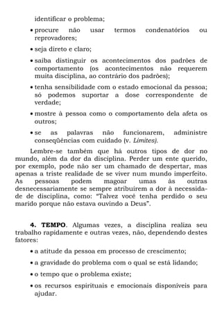 identificar o problema;
    • procure   não      usar   termos   condenatórios      ou
      reprovadores;
    • seja direto e claro;
    • saiba distinguir os acontecimentos dos padrões de
      comportamento (os acontecimentos não requerem
      muita disciplina, ao contrário dos padrões);
    • tenha sensibilidade com o estado emocional da pessoa;
      só podemos suportar a dose correspondente de
      verdade;
    • mostre à pessoa como o comportamento dela afeta os
      outros;
    • se as palavras não funcionarem,            administre
      conseqüências com cuidado (v. Limites).
    Lembre-se também que há outros tipos de dor no
mundo, além da dor da disciplina. Perder um ente querido,
por exemplo, pode não ser um chamado de despertar, mas
apenas a triste realidade de se viver num mundo imperfeito.
As    pessoas     podem     magoar      umas  às    outras
desnecessariamente se sempre atribuírem a dor à necessida-
de de disciplina, como: “Talvez você tenha perdido o seu
marido porque não estava ouvindo a Deus”.


     4. TEMPO. Algumas vezes, a disciplina realiza seu
trabalho rapidamente e outras vezes, não, dependendo destes
fatores:
    • a atitude da pessoa em processo de crescimento;
    • a gravidade do problema com o qual se está lidando;
    • o tempo que o problema existe;
    • os recursos espirituais e emocionais disponíveis para
      ajudar.
 