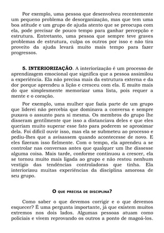 Por exemplo, uma pessoa que desenvolveu recentemente
um pequeno problema de desorganização, mas que tem uma
boa atitude e um grupo de ajuda atento que se preocupa com
ela, pode precisar de pouco tempo para ganhar percepção e
estrutura. Entretanto, uma pessoa que sempre teve graves
problemas de estrutura, culpa os outros por isso e não tira
proveito da ajuda levará muito mais tempo para fazer
progressos.


     5. INTERIORIZAÇÃO. A interiorização é um processo de
aprendizagem emocional que significa que a pessoa assimilou
a experiência. Ela não precisa mais da estrutura externa e da
dor porque aprendeu a lição e cresceu com ela. E muito mais
do que simplesmente memorizar uma lista, pois requer a
mente e o coração.
     Por exemplo, uma mulher que fazia parte de um grupo
que liderei não percebia que dominava a conversa e sempre
puxava o assunto para si mesma. Os membros do grupo lhe
disseram gentilmente que isso a distanciava deles e que eles
queriam muito superar esse fato para poderem se aproximar
dela. Foi difícil ouvir isso, mas ela se submeteu ao processo e
pediu-lhes que a avisassem quando acontecesse de novo. E
eles fizeram isso fielmente. Com o tempo, ela aprendeu a se
controlar nas conversas antes que qualquer um lhe dissesse
alguma coisa. Mais tarde, conforme continuou a crescer, ela
se tornou muito mais ligada ao grupo e não restou nenhum
vestígio das tendências controladoras que tinha. Ela
interiorizou muitas experiências da disciplina amorosa de
seu grupo.


                  O   QUE PRECISA DE DISCIPLINA?


     Como saber o que devemos corrigir e o que devemos
esquecer? É uma pergunta importante, já que existem muitos
extremos nos dois lados. Algumas pessoas atuam como
policiais e vivem reprovando os outros a ponto de magoá-los.
 